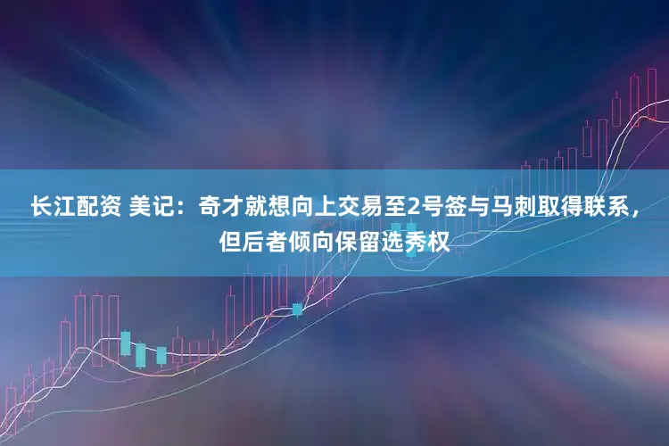 长江配资 美记：奇才就想向上交易至2号签与马刺取得联系，但后者倾向保留选秀权