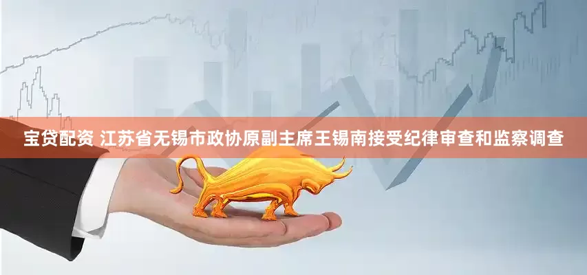 宝贷配资 江苏省无锡市政协原副主席王锡南接受纪律审查和监察调查