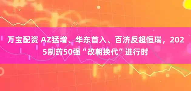 万宝配资 AZ猛增、华东首入、百济反超恒瑞，2025制药50强“改朝换代”进行时