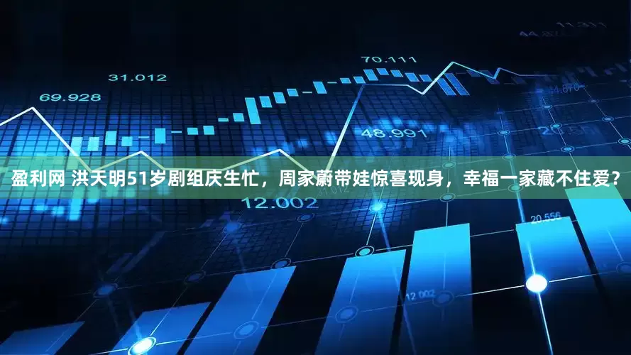 盈利网 洪天明51岁剧组庆生忙，周家蔚带娃惊喜现身，幸福一家藏不住爱？
