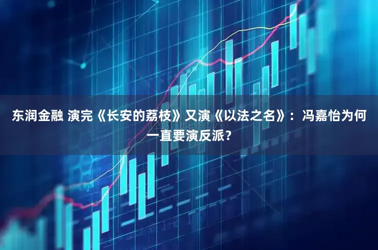 东润金融 演完《长安的荔枝》又演《以法之名》：冯嘉怡为何一直要演反派？