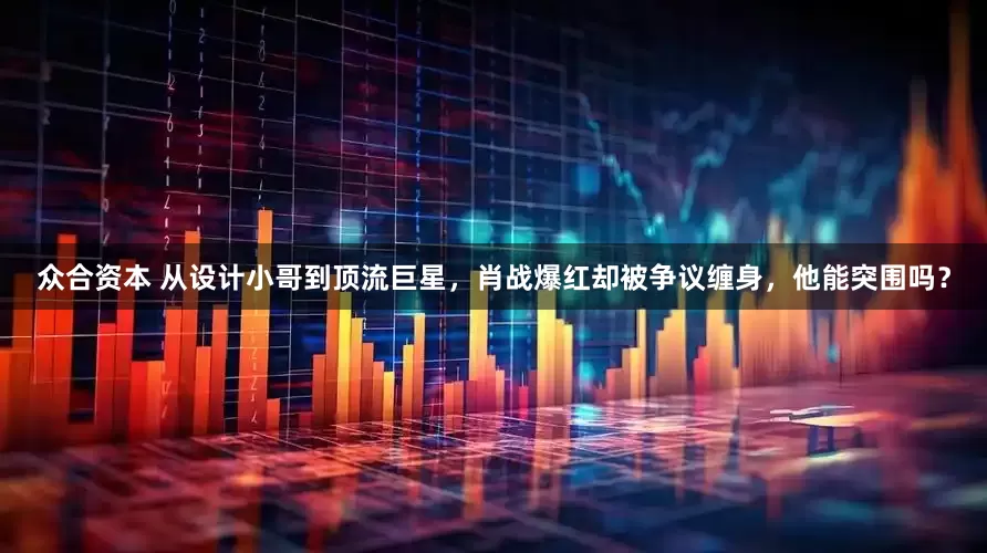 众合资本 从设计小哥到顶流巨星，肖战爆红却被争议缠身，他能突围吗？