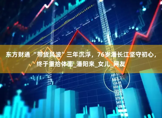 东方财通 “带货风波”三年沉浮，76岁潘长江坚守初心，终于重拾体面_潘阳来_女儿_网友