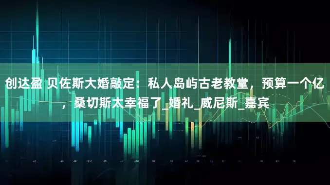 创达盈 贝佐斯大婚敲定：私人岛屿古老教堂，预算一个亿，桑切斯太幸福了_婚礼_威尼斯_嘉宾