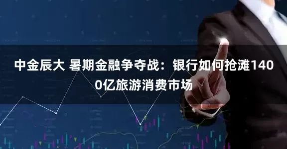 中金辰大 暑期金融争夺战：银行如何抢滩1400亿旅游消费市场