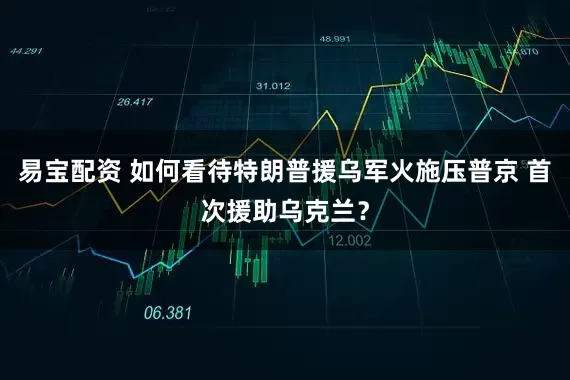 易宝配资 如何看待特朗普援乌军火施压普京 首次援助乌克兰？