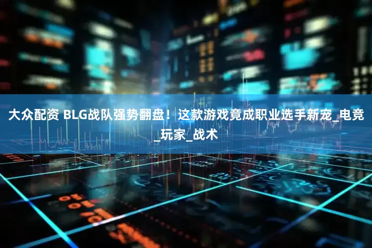 大众配资 BLG战队强势翻盘！这款游戏竟成职业选手新宠_电竞_玩家_战术