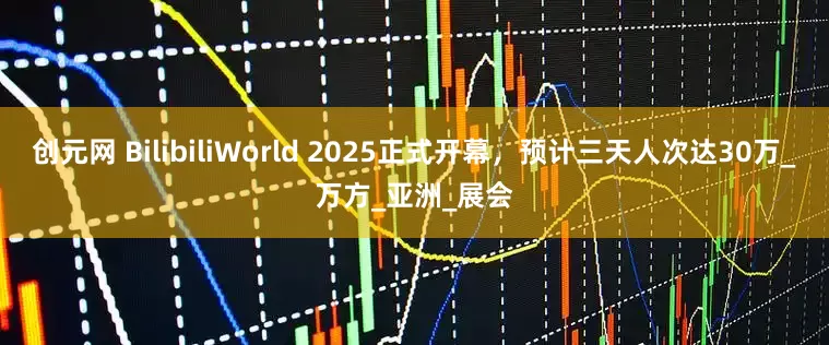 创元网 BilibiliWorld 2025正式开幕，预计三天人次达30万_万方_亚洲_展会