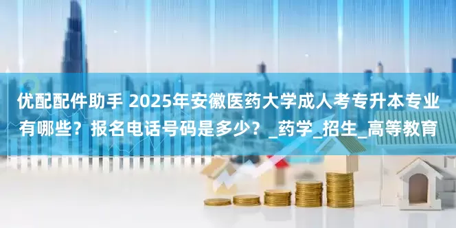 优配配件助手 2025年安徽医药大学成人考专升本专业有哪些？报名电话号码是多少？_药学_招生_高等教育