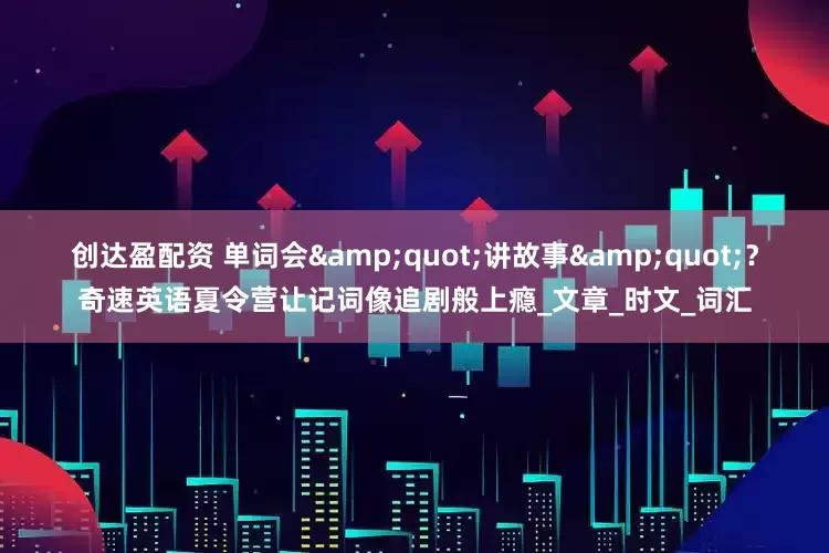 创达盈配资 单词会&quot;讲故事&quot;？奇速英语夏令营让记词像追剧般上瘾_文章_时文_词汇