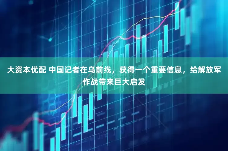 大资本优配 中国记者在乌前线，获得一个重要信息，给解放军作战带来巨大启发