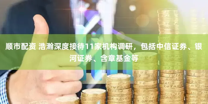 顺市配资 浩瀚深度接待11家机构调研，包括中信证券、银河证券、含章基金等