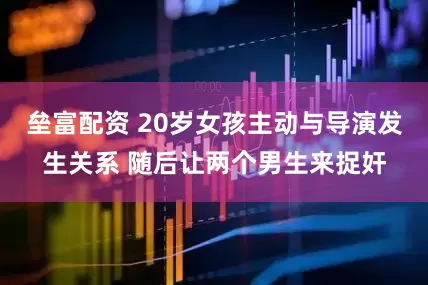 垒富配资 20岁女孩主动与导演发生关系 随后让两个男生来捉奸