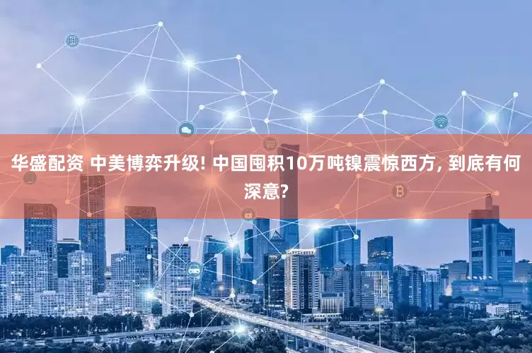 华盛配资 中美博弈升级! 中国囤积10万吨镍震惊西方, 到底有何深意?
