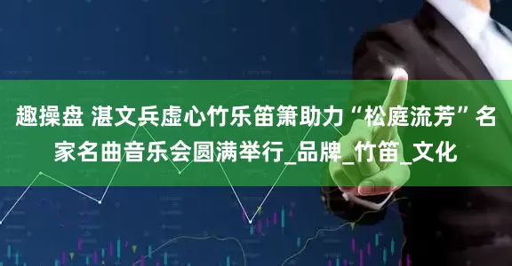 趣操盘 湛文兵虚心竹乐笛箫助力“松庭流芳”名家名曲音乐会圆满举行_品牌_竹笛_文化