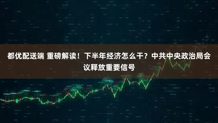 都优配送端 重磅解读！下半年经济怎么干？中共中央政治局会议释放重要信号