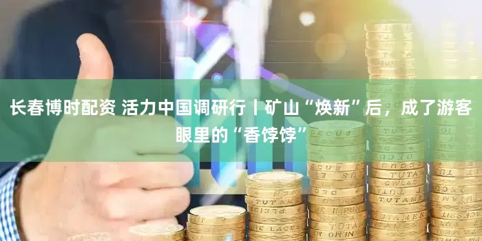 长春博时配资 活力中国调研行丨矿山“焕新”后，成了游客眼里的“香饽饽”