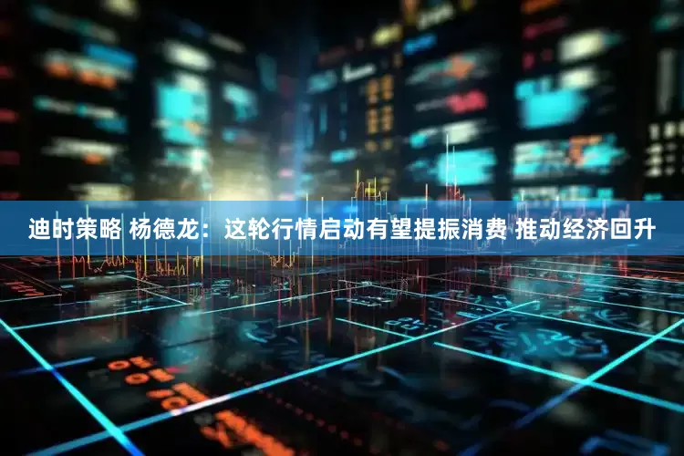迪时策略 杨德龙：这轮行情启动有望提振消费 推动经济回升