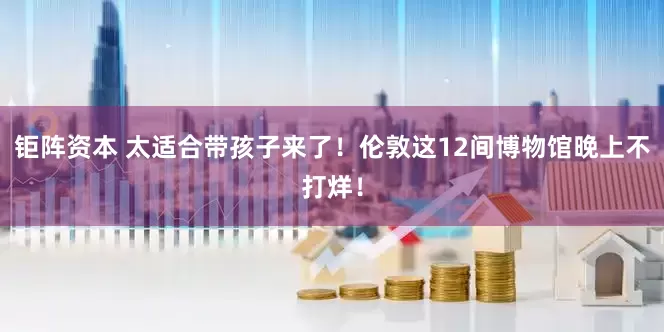 钜阵资本 太适合带孩子来了！伦敦这12间博物馆晚上不打烊！