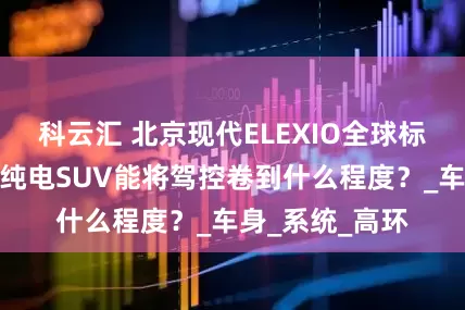 科云汇 北京现代ELEXIO全球标准测试，一台纯电SUV能将驾控卷到什么程度？_车身_系统_高环