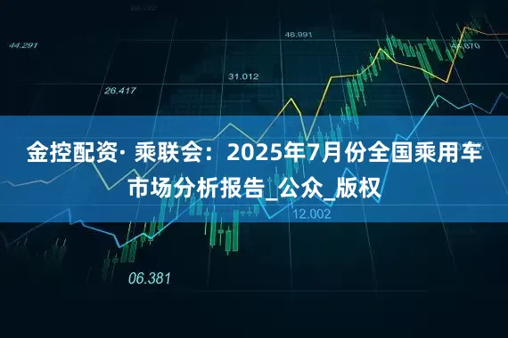 金控配资· 乘联会：2025年7月份全国乘用车市场分析报告_公众_版权