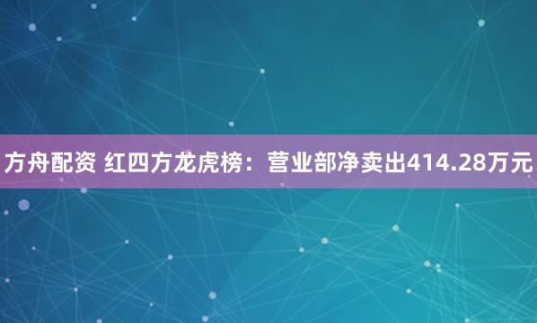 方舟配资 红四方龙虎榜：营业部净卖出414.28万元