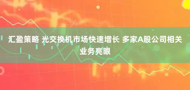 汇盈策略 光交换机市场快速增长 多家A股公司相关业务亮眼