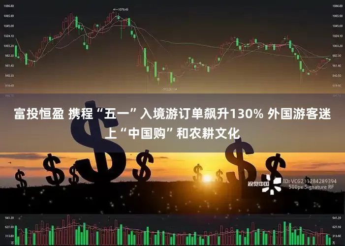 富投恒盈 携程“五一”入境游订单飙升130% 外国游客迷上“中国购”和农耕文化