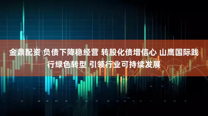 金鼎配资 负债下降稳经营 转股化债增信心 山鹰国际践行绿色转型 引领行业可持续发展
