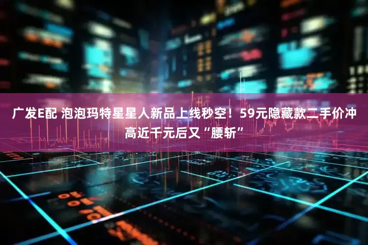 广发E配 泡泡玛特星星人新品上线秒空！59元隐藏款二手价冲高近千元后又“腰斩”