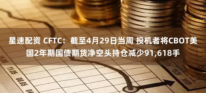 星速配资 CFTC：截至4月29日当周 投机者将CBOT美国2年期国债期货净空头持仓减少91,618手