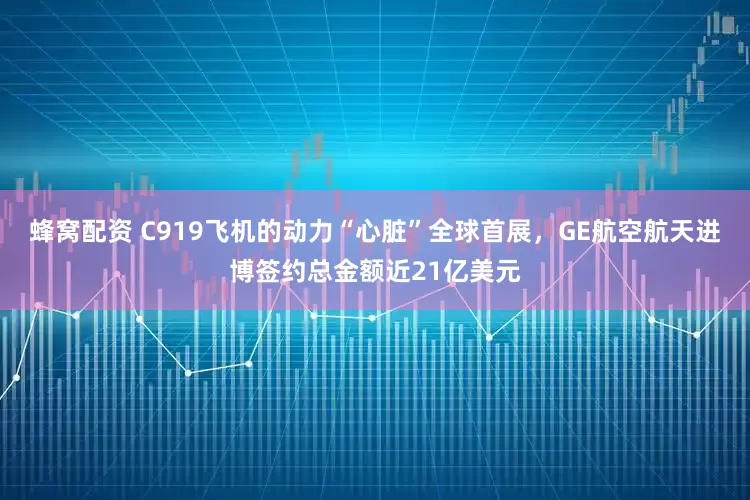 蜂窝配资 C919飞机的动力“心脏”全球首展,GE航空航天进博签约总金额近21亿美元