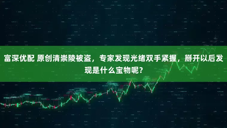 富深优配 原创清崇陵被盗，专家发现光绪双手紧握，掰开以后发现是什么宝物呢？