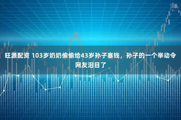 旺源配资 103岁奶奶偷偷给43岁孙子塞钱，孙子的一个举动令网友泪目了