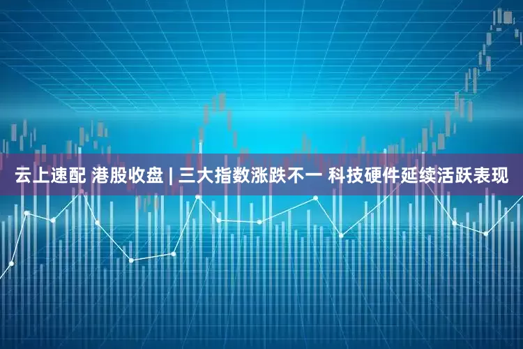 云上速配 港股收盘 | 三大指数涨跌不一 科技硬件延续活跃表现