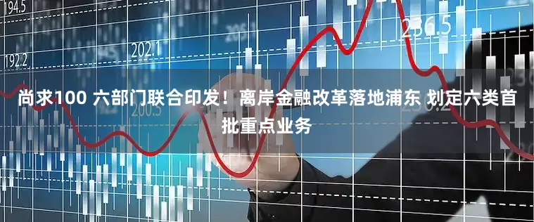 尚求100 六部门联合印发！离岸金融改革落地浦东 划定六类首批重点业务