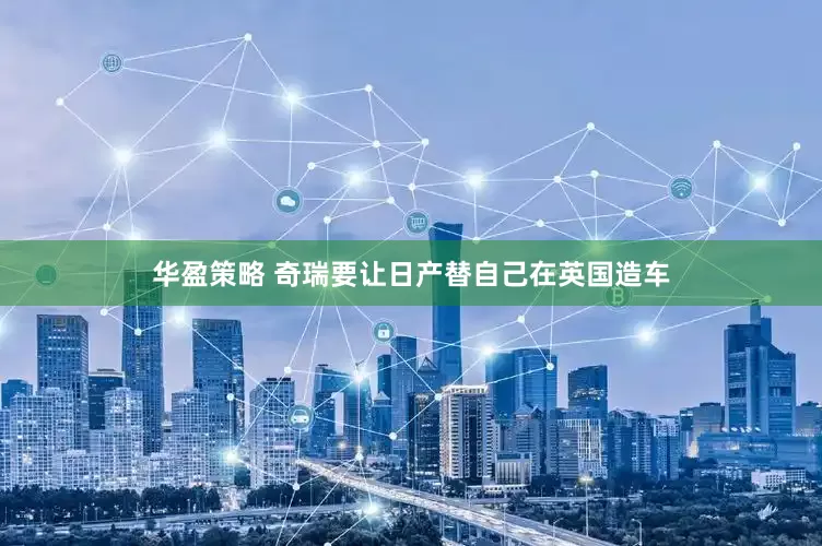 华盈策略 奇瑞要让日产替自己在英国造车